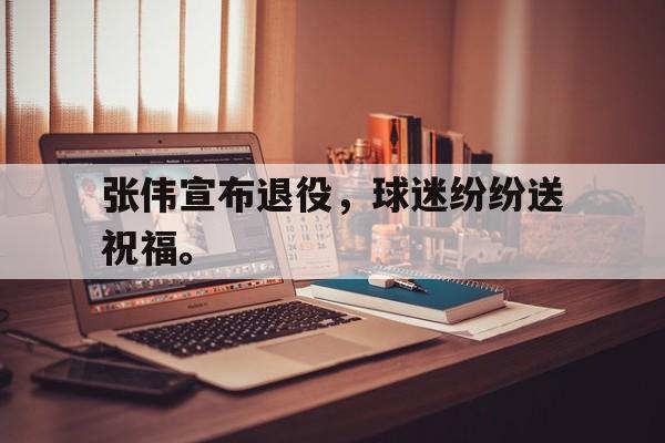 张伟宣布退役，球迷纷纷送祝福。