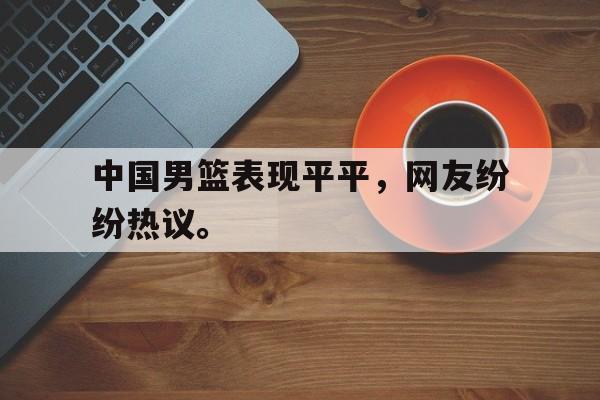 中国男篮表现平平，网友纷纷热议。