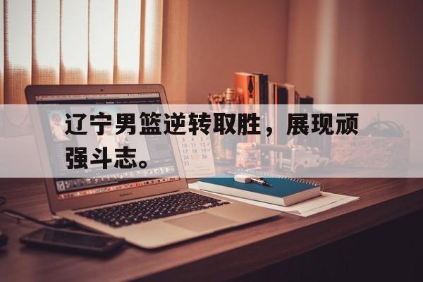 辽宁男篮逆转取胜，展现顽强斗志。
