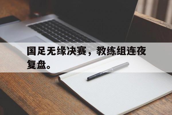 国足无缘决赛，教练组连夜复盘。