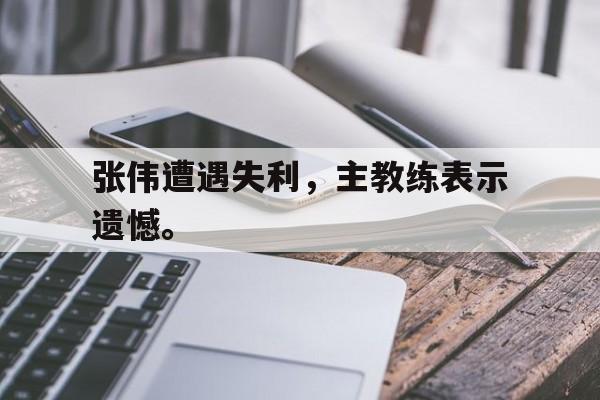 张伟遭遇失利，主教练表示遗憾。