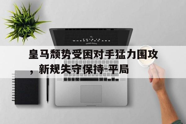 皇马颓势受困对手猛力围攻，新规失守保持-平局