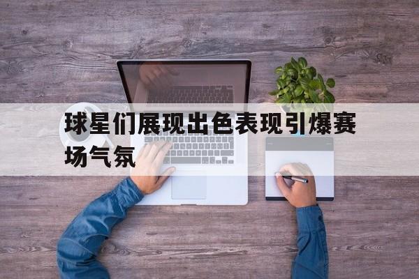 球星们展现出色表现引爆赛场气氛