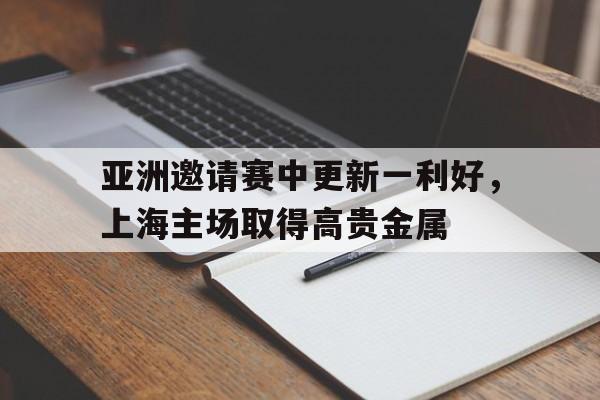 九游（中国）-亚洲邀请赛中更新一利好，上海主场取得高贵金属