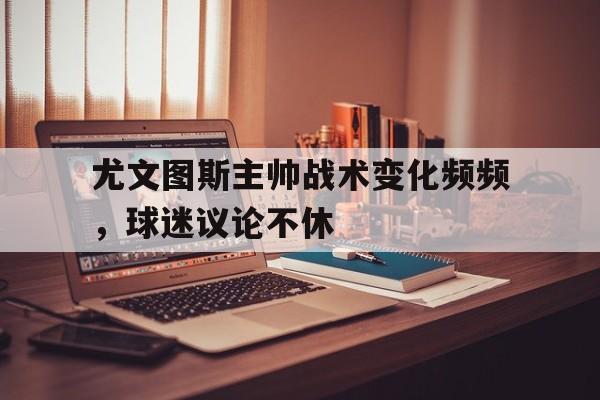 尤文图斯主帅战术变化频频，球迷议论不休