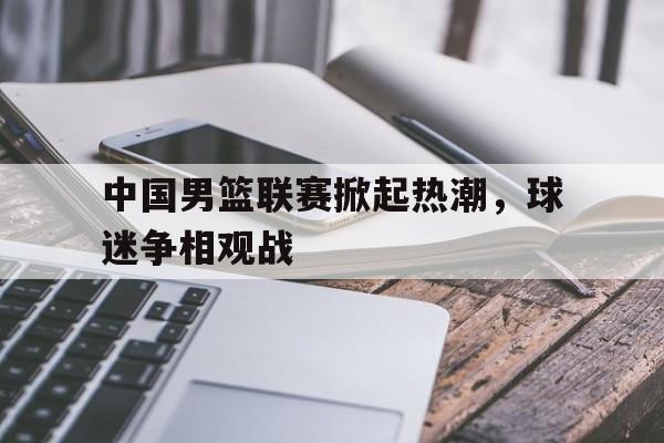 中国男篮联赛掀起热潮，球迷争相观战
