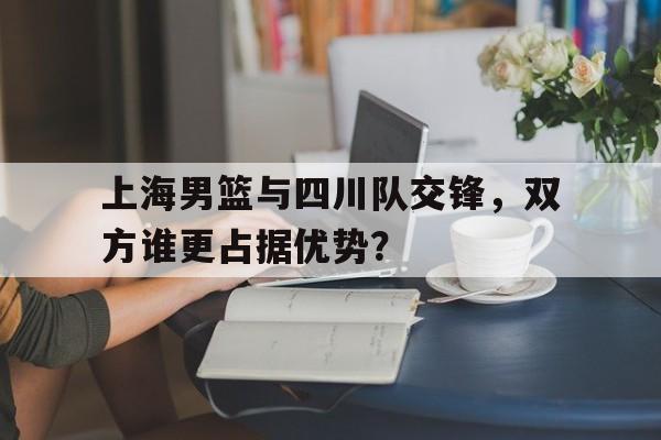 九游网页版登录入口-上海男篮与四川队交锋，双方谁更占据优势？