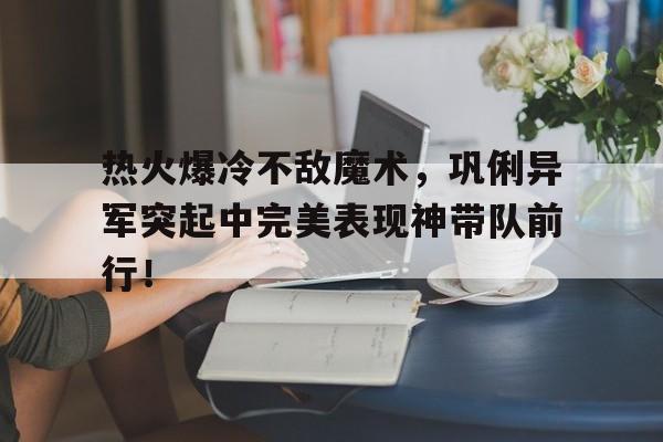 热火爆冷不敌魔术，巩俐异军突起中完美表现神带队前行！